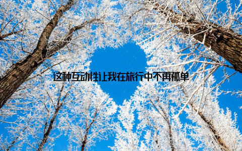 这种互动性让我在旅行中不再孤单