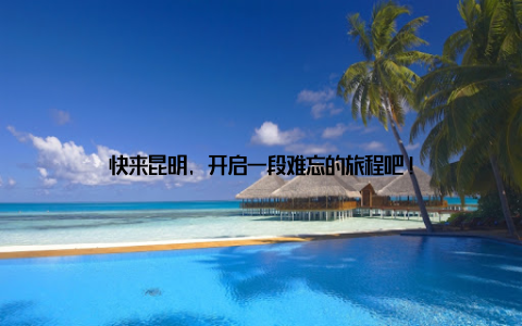 快来昆明, 开启一段难忘的旅程吧!