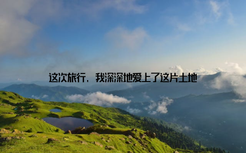 这次旅行, 我深深地爱上了这片土地