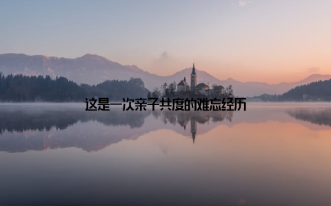 这是一次亲子共度的难忘经历